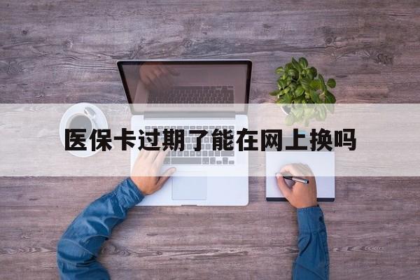 上海最新医保卡过期了能在网上换吗方法分析(最方便真实的上海医保卡到期可以网上办吗方法)